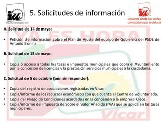5. Solicitudes de información
A. Solicitud de 14 de mayo:

•   Petición de información sobre el Plan de Ajuste del equipo de Gobierno del PSOE de
    Antonio Bonilla

B. Solicitud de 15 de mayo:

•   Copia o acceso a todas las tasas e impuestos municipales que cobra el Ayuntamiento
    por la concesión de licencias y la prestación servicios municipales a la ciudadanía.

C. Solicitud de 5 de octubre (aún sin responder):

•   Copia del registro de asociaciones registradas en Vícar.
•   Copia/informe de los recursos económicos con que cuenta el Centro de Voluntariado.
•   Copia del Pliego de Condiciones acordadas en la concesión a la empresa Clece.
•   Copia/informe del Impuesto de Sobre el Valor Añadido (IVA) que se aplica en las tasas
    municipales.
 