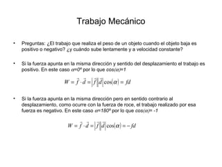 Trabajo Mecánico
• Preguntas: ¿El trabajo que realiza el peso de un objeto cuando el objeto baja es
positivo o negativo? ¿y cuándo sube lentamente y a velocidad constante?
• Si la fuerza apunta en la misma dirección y sentido del desplazamiento el trabajo es
positivo. En este caso α=0º por lo que cos(α)=1
• Si la fuerza apunta en la misma dirección pero en sentido contrario al
desplazamiento, como ocurre con la fuerza de roce, el trabajo realizado por esa
fuerza es negativo. En este caso α=180º por lo que cos(α)= -1
( ) fddfdfW ==⋅= αcos

( ) fddfdfW −==⋅= αcos

 