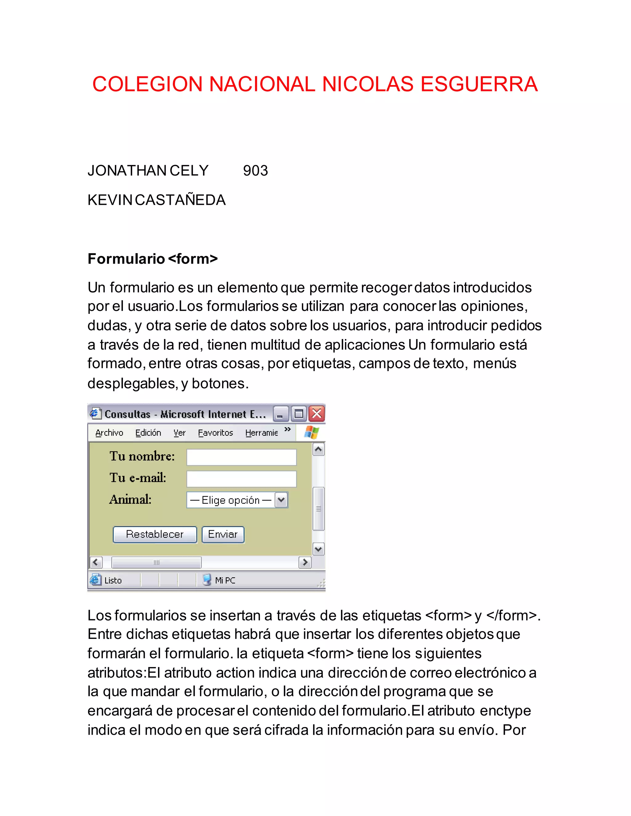 COLEGION NACIONAL NICOLAS ESGUERRA
JONATHAN CELY 903
KEVINCASTAÑEDA
Formulario <form>
Un formulario es un elemento que permite recogerdatos introducidos
por el usuario.Los formularios se utilizan para conocerlas opiniones,
dudas, y otra serie de datos sobre los usuarios, para introducir pedidos
a través de la red, tienen multitud de aplicaciones Un formulario está
formado,entre otras cosas, por etiquetas, campos de texto, menús
desplegables,y botones.
Los formularios se insertan a través de las etiquetas <form> y </form>.
Entre dichas etiquetas habrá que insertar los diferentes objetosque
formarán el formulario. la etiqueta <form> tiene los siguientes
atributos:El atributo action indica una direcciónde correo electrónico a
la que mandar el formulario, o la direccióndel programa que se
encargará de procesarel contenido del formulario.El atributo enctype
indica el modo en que será cifrada la información para su envío. Por
 