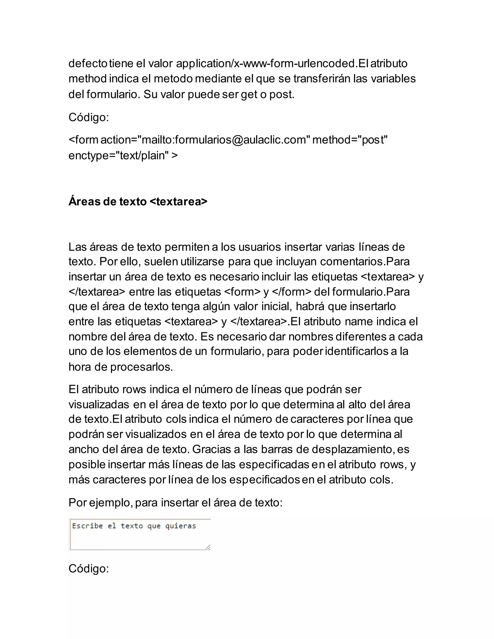 defectotiene el valor application/x-www-form-urlencoded.Elatributo
method indica el metodo mediante el que se transferirán las variables
del formulario. Su valor puede ser get o post.
Código:
<form action="mailto:formularios@aulaclic.com" method="post"
enctype="text/plain" >
Áreas de texto <textarea>
Las áreas de texto permiten a los usuarios insertar varias líneas de
texto. Por ello, suelen utilizarse para que incluyan comentarios.Para
insertar un área de texto es necesario incluir las etiquetas <textarea> y
</textarea> entre las etiquetas <form> y </form> del formulario.Para
que el área de texto tenga algún valor inicial, habrá que insertarlo
entre las etiquetas <textarea> y </textarea>.El atributo name indica el
nombre del área de texto. Es necesario dar nombres diferentes a cada
uno de los elementos de un formulario, para poderidentificarlos a la
hora de procesarlos.
El atributo rows indica el número de líneas que podrán ser
visualizadas en el área de texto por lo que determina al alto del área
de texto.El atributo cols indica el número de caracteres por línea que
podrán ser visualizados en el área de texto por lo que determina al
ancho del área de texto. Gracias a las barras de desplazamiento,es
posible insertar más líneas de las especificadas en el atributo rows, y
más caracteres por línea de los especificadosen el atributo cols.
Por ejemplo,para insertar el área de texto:
Código:
 