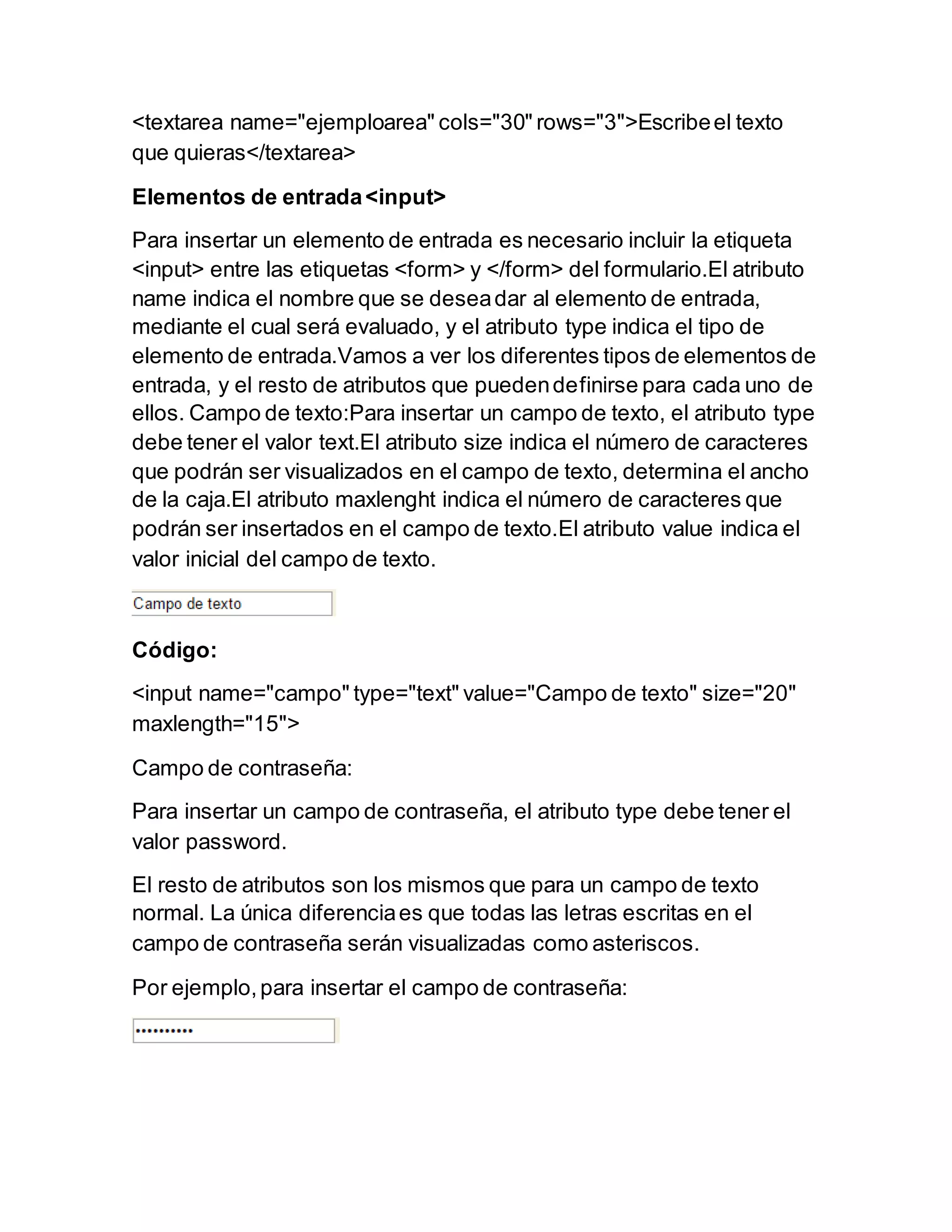 <textarea name="ejemploarea" cols="30" rows="3">Escribeel texto
que quieras</textarea>
Elementos de entrada<input>
Para insertar un elemento de entrada es necesario incluir la etiqueta
<input> entre las etiquetas <form> y </form> del formulario.El atributo
name indica el nombre que se deseadar al elemento de entrada,
mediante el cual será evaluado, y el atributo type indica el tipo de
elemento de entrada.Vamos a ver los diferentes tipos de elementos de
entrada, y el resto de atributos que puedendefinirse para cada uno de
ellos. Campo de texto:Para insertar un campo de texto, el atributo type
debe tener el valor text.El atributo size indica el número de caracteres
que podrán ser visualizados en el campo de texto, determina el ancho
de la caja.El atributo maxlenght indica el número de caracteres que
podrán ser insertados en el campo de texto.El atributo value indica el
valor inicial del campo de texto.
Código:
<input name="campo" type="text" value="Campo de texto" size="20"
maxlength="15">
Campo de contraseña:
Para insertar un campo de contraseña, el atributo type debe tener el
valor password.
El resto de atributos son los mismos que para un campo de texto
normal. La única diferenciaes que todas las letras escritas en el
campo de contraseña serán visualizadas como asteriscos.
Por ejemplo,para insertar el campo de contraseña:
 