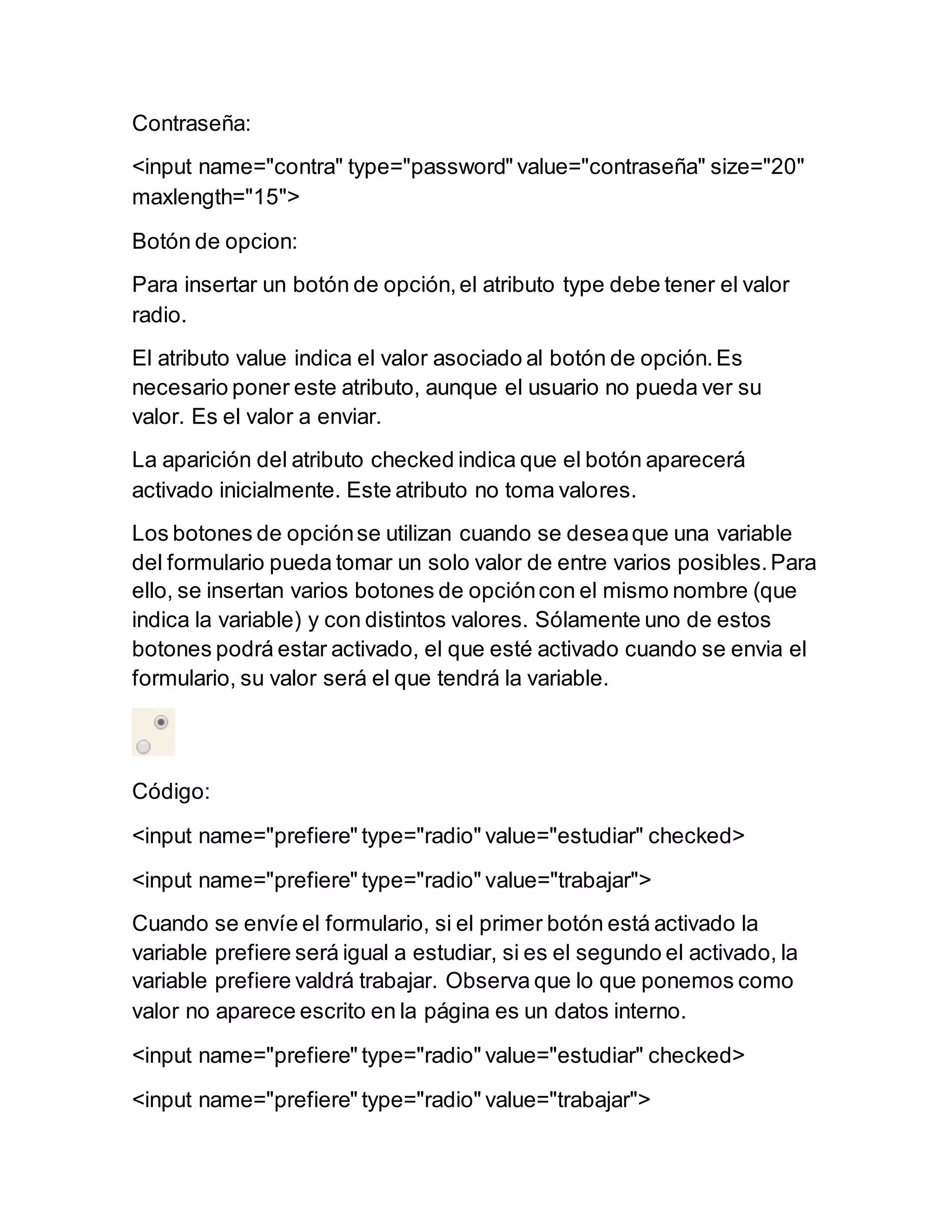 Contraseña:
<input name="contra" type="password" value="contraseña" size="20"
maxlength="15">
Botón de opcion:
Para insertar un botón de opción,el atributo type debe tener el valor
radio.
El atributo value indica el valor asociado al botón de opción.Es
necesario poner este atributo, aunque el usuario no pueda ver su
valor. Es el valor a enviar.
La aparición del atributo checked indica que el botón aparecerá
activado inicialmente. Este atributo no toma valores.
Los botones de opciónse utilizan cuando se deseaque una variable
del formulario pueda tomar un solo valor de entre varios posibles.Para
ello, se insertan varios botones de opcióncon el mismo nombre (que
indica la variable) y con distintos valores. Sólamente uno de estos
botones podrá estar activado, el que esté activado cuando se envia el
formulario, su valor será el que tendrá la variable.
Código:
<input name="prefiere" type="radio" value="estudiar" checked>
<input name="prefiere" type="radio" value="trabajar">
Cuando se envíe el formulario, si el primer botón está activado la
variable prefiere será igual a estudiar, si es el segundo el activado, la
variable prefiere valdrá trabajar. Observa que lo que ponemos como
valor no aparece escrito en la página es un datos interno.
<input name="prefiere" type="radio" value="estudiar" checked>
<input name="prefiere" type="radio" value="trabajar">
 