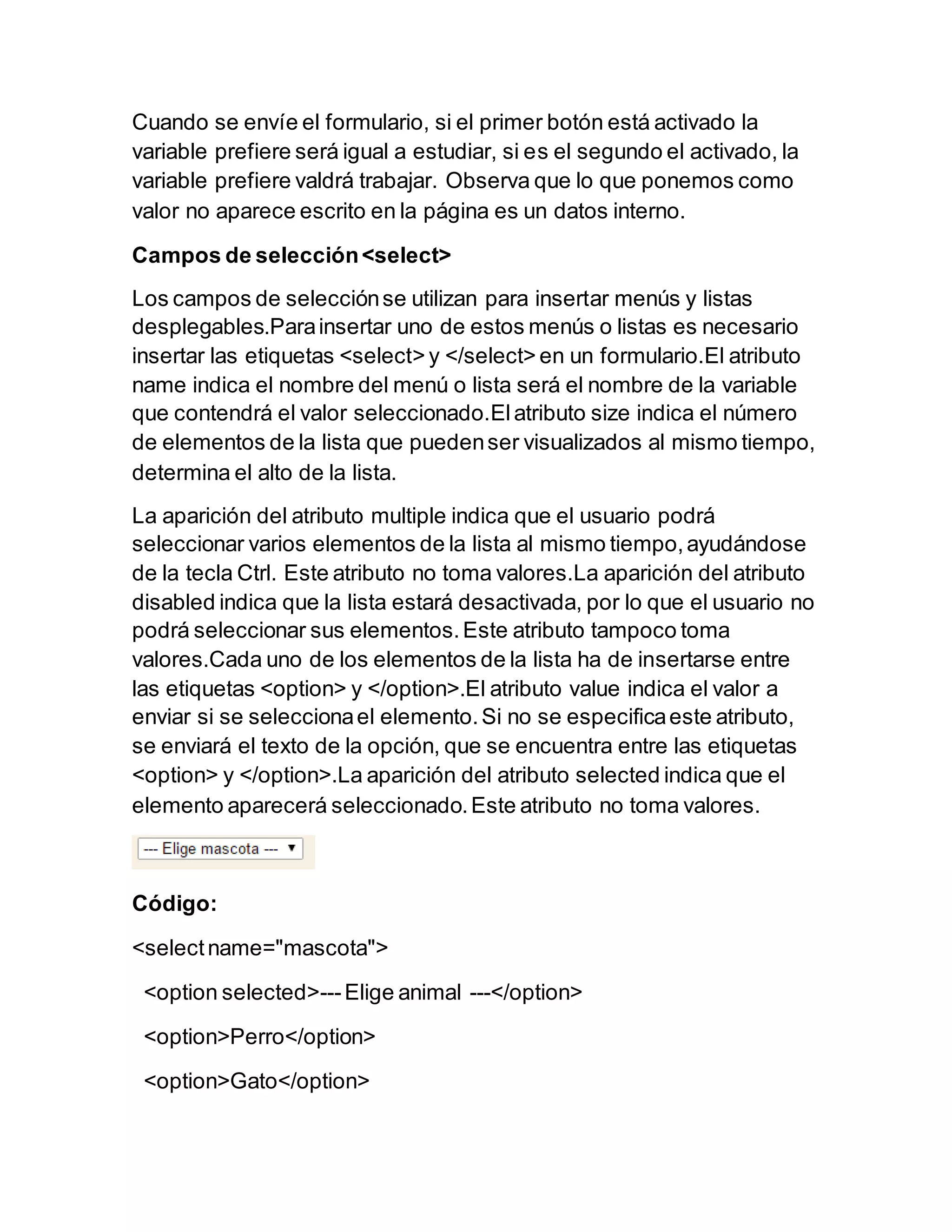 Cuando se envíe el formulario, si el primer botón está activado la
variable prefiere será igual a estudiar, si es el segundo el activado, la
variable prefiere valdrá trabajar. Observa que lo que ponemos como
valor no aparece escrito en la página es un datos interno.
Campos de selección<select>
Los campos de selecciónse utilizan para insertar menús y listas
desplegables.Parainsertar uno de estos menús o listas es necesario
insertar las etiquetas <select> y </select> en un formulario.El atributo
name indica el nombre del menú o lista será el nombre de la variable
que contendrá el valor seleccionado.Elatributo size indica el número
de elementos de la lista que puedenser visualizados al mismo tiempo,
determina el alto de la lista.
La aparición del atributo multiple indica que el usuario podrá
seleccionar varios elementos de la lista al mismo tiempo,ayudándose
de la tecla Ctrl. Este atributo no toma valores.La aparición del atributo
disabled indica que la lista estará desactivada, por lo que el usuario no
podrá seleccionar sus elementos.Este atributo tampoco toma
valores.Cada uno de los elementos de la lista ha de insertarse entre
las etiquetas <option> y </option>.El atributo value indica el valor a
enviar si se seleccionael elemento.Si no se especificaeste atributo,
se enviará el texto de la opción, que se encuentra entre las etiquetas
<option> y </option>.La aparición del atributo selected indica que el
elemento aparecerá seleccionado.Este atributo no toma valores.
Código:
<selectname="mascota">
<option selected>---Elige animal ---</option>
<option>Perro</option>
<option>Gato</option>
 