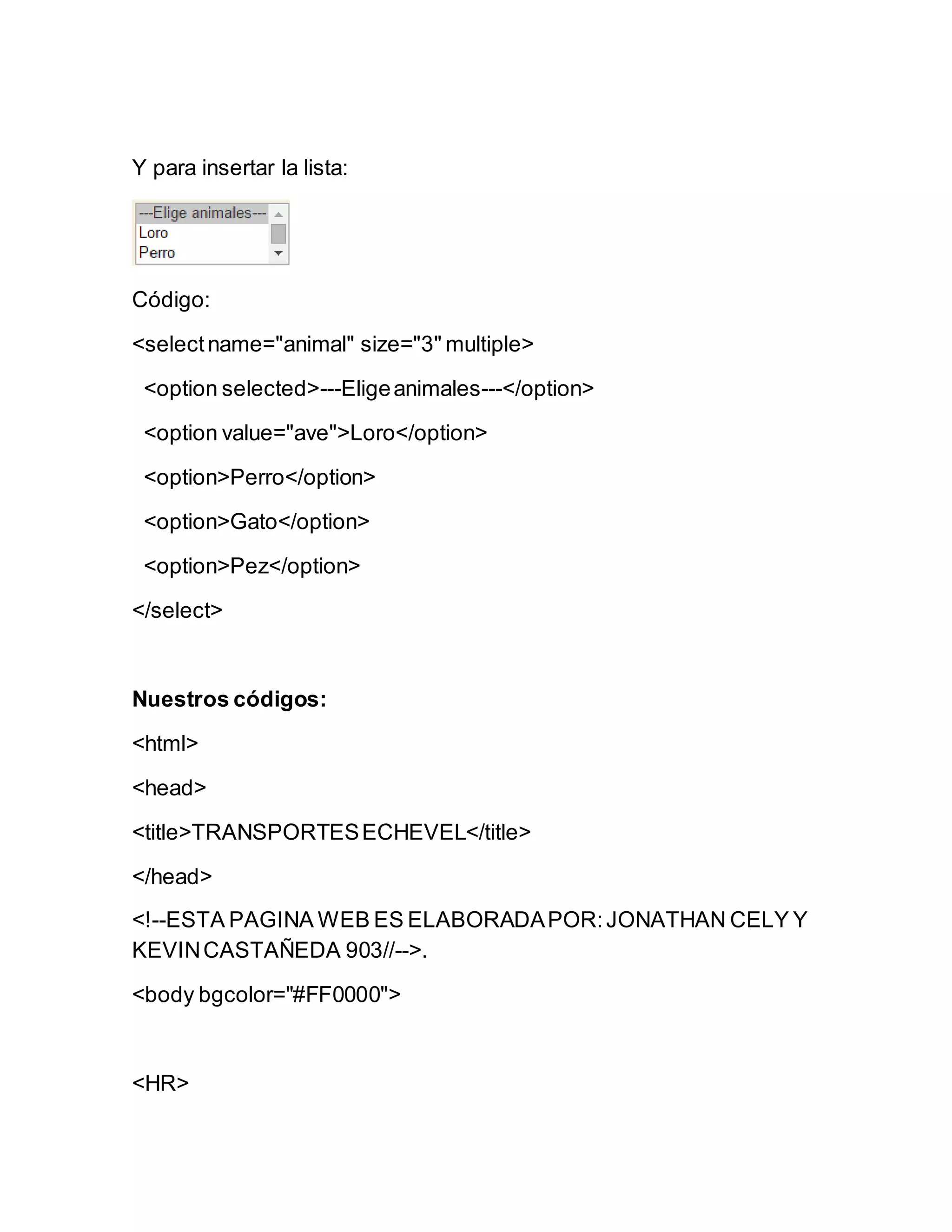 Y para insertar la lista:
Código:
<selectname="animal" size="3" multiple>
<option selected>---Eligeanimales---</option>
<option value="ave">Loro</option>
<option>Perro</option>
<option>Gato</option>
<option>Pez</option>
</select>
Nuestros códigos:
<html>
<head>
<title>TRANSPORTESECHEVEL</title>
</head>
<!--ESTA PAGINA WEB ES ELABORADAPOR:JONATHAN CELY Y
KEVINCASTAÑEDA 903//-->.
<body bgcolor="#FF0000">
<HR>
 