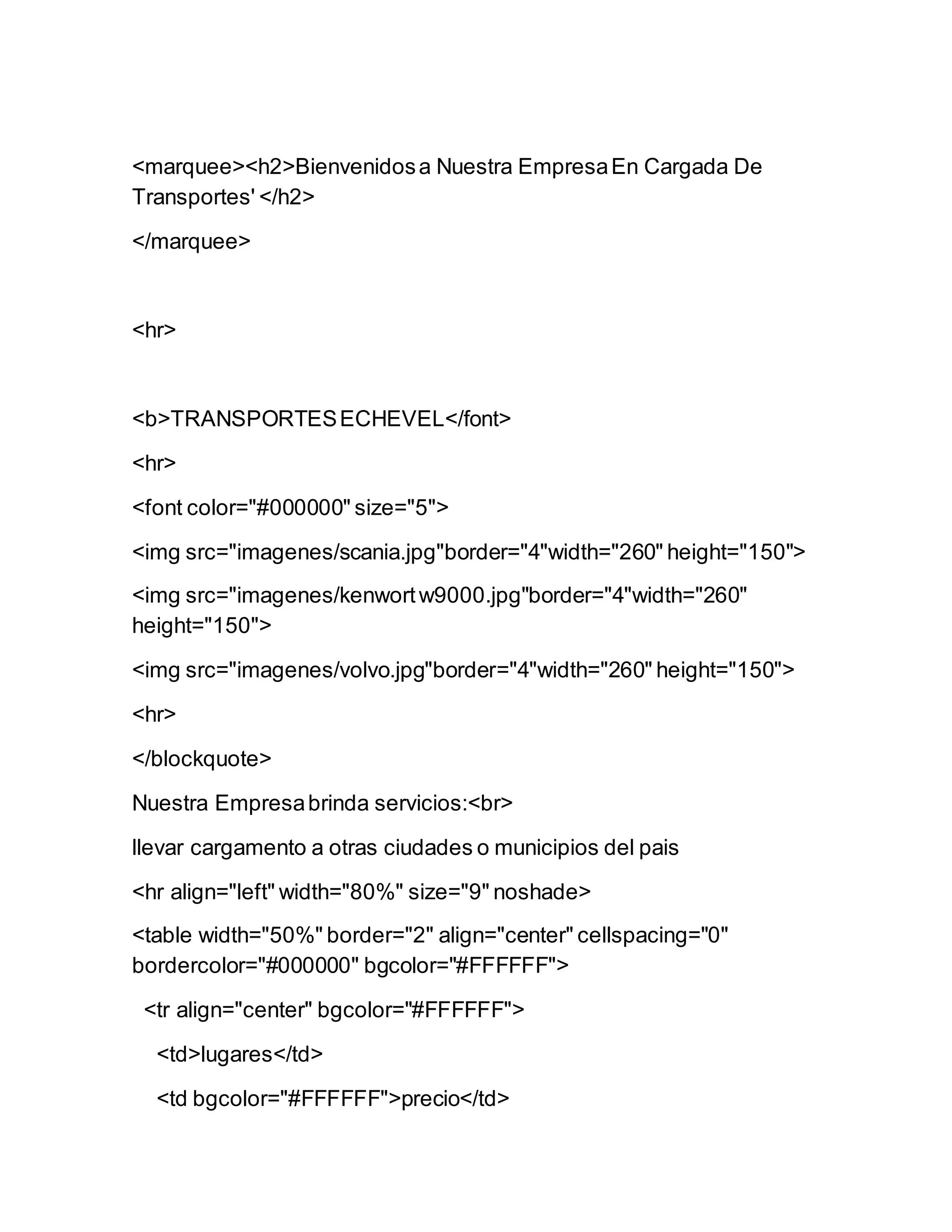 <marquee><h2>Bienvenidosa Nuestra EmpresaEn Cargada De
Transportes' </h2>
</marquee>
<hr>
<b>TRANSPORTESECHEVEL</font>
<hr>
<font color="#000000" size="5">
<img src="imagenes/scania.jpg"border="4"width="260" height="150">
<img src="imagenes/kenwortw9000.jpg"border="4"width="260"
height="150">
<img src="imagenes/volvo.jpg"border="4"width="260" height="150">
<hr>
</blockquote>
Nuestra Empresabrinda servicios:<br>
llevar cargamento a otras ciudades o municipios del pais
<hr align="left" width="80%" size="9" noshade>
<table width="50%" border="2" align="center" cellspacing="0"
bordercolor="#000000" bgcolor="#FFFFFF">
<tr align="center" bgcolor="#FFFFFF">
<td>lugares</td>
<td bgcolor="#FFFFFF">precio</td>
 