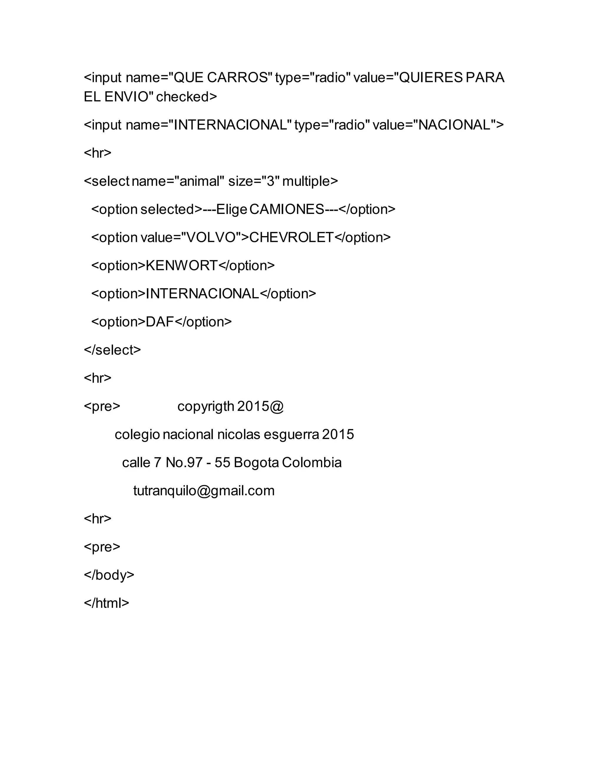 <input name="QUE CARROS" type="radio" value="QUIERES PARA
EL ENVIO" checked>
<input name="INTERNACIONAL" type="radio" value="NACIONAL">
<hr>
<selectname="animal" size="3" multiple>
<option selected>---EligeCAMIONES---</option>
<option value="VOLVO">CHEVROLET</option>
<option>KENWORT</option>
<option>INTERNACIONAL</option>
<option>DAF</option>
</select>
<hr>
<pre> copyrigth 2015@
colegio nacional nicolas esguerra 2015
calle 7 No.97 - 55 Bogota Colombia
tutranquilo@gmail.com
<hr>
<pre>
</body>
</html>
 