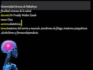 Universidadtécnica de Babahoyo
facultad ciencias de la salud
docente:Dr Freddy Walter Zamb
ranco Diaz
carrera:obstetricia
tema:trastornodel nervioy musculo,sinrdrome de fatiga ,trastorno psiquitricos
,alcoholismoy farmacodependecia
 