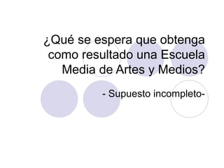 ¿Qué se espera que obtenga como resultado una Escuela Media de Artes y Medios? - Supuesto incompleto- 