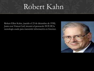 Robert Kahn
Robert Elliot Kahn, (nacido el 23 de diciembre de 1938).
Junto con Vinton Cerf, inventó el protocolo TCP/IP, la
tecnología usada para transmitir información en Internet.
 