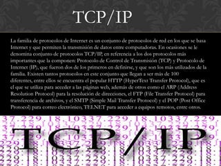 TCP/IP
La familia de protocolos de Internet es un conjunto de protocolos de red en los que se basa
Internet y que permiten la transmisión de datos entre computadoras. En ocasiones se le
denomina conjunto de protocolos TCP/IP, en referencia a los dos protocolos más
importantes que la componen: Protocolo de Control de Transmisión (TCP) y Protocolo de
Internet (IP), que fueron dos de los primeros en definirse, y que son los más utilizados de la
familia. Existen tantos protocolos en este conjunto que llegan a ser más de 100
diferentes, entre ellos se encuentra el popular HTTP (HyperText Transfer Protocol), que es
el que se utiliza para acceder a las páginas web, además de otros como el ARP (Address
Resolution Protocol) para la resolución de direcciones, el FTP (File Transfer Protocol) para
transferencia de archivos, y el SMTP (Simple Mail Transfer Protocol) y el POP (Post Office
Protocol) para correo electrónico, TELNET para acceder a equipos remotos, entre otros.
 
