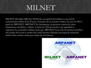 MILNET
MILNET (del inglés MILitary NETwork, en español red militar) es una red de
comunicación militar de las Fuerzas Armadas de los Estados Unidos. Se creó en 1983 a
partir de ARPANET. ARPANET fue inicialmente un proyecto común de varias
instituciones científicas y militar. A partir de 1983 por motivos de seguridad se
separaron los contenidos militares para que ARPANET fuera sólo de carácter científico,
red a partir de la cual se crearía más tarde Internet. Durante una etapa de transición
ambas redes estaban unidas por medio de un Gateway.
 