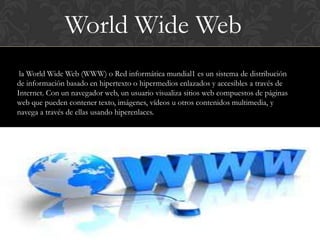 World Wide Web
 la World Wide Web (WWW) o Red informática mundial1 es un sistema de distribución
de información basado en hipertexto o hipermedios enlazados y accesibles a través de
Internet. Con un navegador web, un usuario visualiza sitios web compuestos de páginas
web que pueden contener texto, imágenes, vídeos u otros contenidos multimedia, y
navega a través de ellas usando hiperenlaces.
 