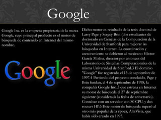 Google
Google Inc. es la empresa propietaria de la marca   Dicho motor es resultado de la tesis doctoral de
Google, cuyo principal producto es el motor de      Larry Page y Sergey Brin (dos estudiantes de
búsqueda de contenido en Internet del mismo         doctorado en Ciencias de la Computación de la
nombre.                                             Universidad de Stanford) para mejorar las
                                                    búsquedas en Internet. La coordinación y
                                                    asesoramiento se debieron al mexicano Héctor
                                                    García Molina, director por entonces del
                                                    Laboratorio de Sistemas Computacionales de la
                                                    misma Universidad de Stanford.3 El dominio
                                                    "Google" fue registrado el 15 de septiembre de
                                                    1997.4 Partiendo del proyecto concluido, Page y
                                                    Brin fundan, el 4 de septiembre de 1998, la
                                                    compañía Google Inc.,5 que estrena en Internet
                                                    su motor de búsqueda el 27 de septiembre
                                                    siguiente (considerada la fecha de aniversario).
                                                    Contaban con un servidor con 80 CPU, y dos
                                                    routers HP.6 Este motor de búsqueda superó al
                                                    otro más popular de la época, AltaVista, que
                                                    había sido creado en 1995.
 