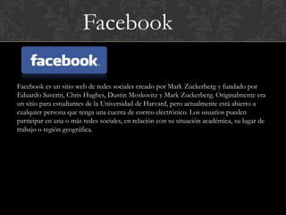 Facebook

Facebook es un sitio web de redes sociales creado por Mark Zuckerberg y fundado por
Eduardo Saverin, Chris Hughes, Dustin Moskovitz y Mark Zuckerberg. Originalmente era
un sitio para estudiantes de la Universidad de Harvard, pero actualmente está abierto a
cualquier persona que tenga una cuenta de correo electrónico. Los usuarios pueden
participar en una o más redes sociales, en relación con su situación académica, su lugar de
trabajo o región geográfica.
 