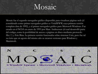 Mosaic
Mosaic fue el segundo navegador gráfico disponible para visualizar páginas web (el
considerado como primer navegador gráfico es ViolaWWW, cuya primera versión
completa data de 1992), y el primer navegador gráfico para Microsoft Windows. Fue
creado en el NCSA en enero de 1993 por Marc Andreessen (el cual desarrolló parte
del código, como la posibilidad de acceso a páginas en disco mediante protocolo
file://) y Eric Bina. La primera versión funcionaba sobre sistemas Unix, pero fue tal
su éxito que en agosto del mismo año se crearon versiones para Windows y
Macintosh.
 