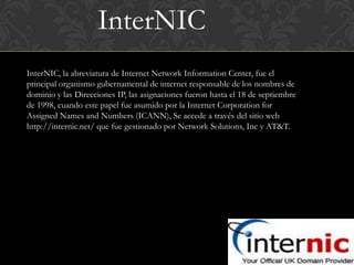 InterNIC
InterNIC, la abreviatura de Internet Network Information Center, fue el
principal organismo gubernamental de internet responsable de los nombres de
dominio y las Direcciones IP, las asignaciones fueron hasta el 18 de septiembre
de 1998, cuando este papel fue asumido por la Internet Corporation for
Assigned Names and Numbers (ICANN), Se accede a través del sitio web
http://internic.net/ que fue gestionado por Network Solutions, Inc y AT&T.
 