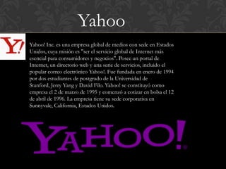 Yahoo
Yahoo! Inc. es una empresa global de medios con sede en Estados
Unidos, cuya misión es "ser el servicio global de Internet más
esencial para consumidores y negocios". Posee un portal de
Internet, un directorio web y una serie de servicios, incluido el
popular correo electrónico Yahoo!. Fue fundada en enero de 1994
por dos estudiantes de postgrado de la Universidad de
Stanford, Jerry Yang y David Filo. Yahoo! se constituyó como
empresa el 2 de marzo de 1995 y comenzó a cotizar en bolsa el 12
de abril de 1996. La empresa tiene su sede corporativa en
Sunnyvale, California, Estados Unidos.
 