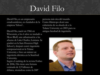 David Filo
David Filo, es un empresario            persona más rica del mundo.
estadounidense, co-fundador de la       Como filántropo donó una
empresa Yahoo! .                        cuberteria de su abuela de a la
                                        Tulane University en 2005 para su
David Filo, nació en 1966 en            antigua facultad de ingeniería.
Wisconsin, a los 6 años se trasladó a
Moss Bluff, una urbanización a las
afueras de Lake Charles, Luisiana. Se
graduó en la Sam Houston High
School y después cursó ingeniería
computacional en la Tulane
University e hizo un máster en
ingeniería eléctrica en la Stanford
University.
Según el ranking de la revista Forbes
de 2006, Filo tiene una fortuna
estimada de 2,9 billones de
dólares, situándose como la 240ª
 