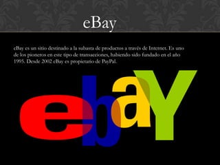 eBay
eBay es un sitio destinado a la subasta de productos a través de Internet. Es uno
de los pioneros en este tipo de transacciones, habiendo sido fundado en el año
1995. Desde 2002 eBay es propietario de PayPal.
 