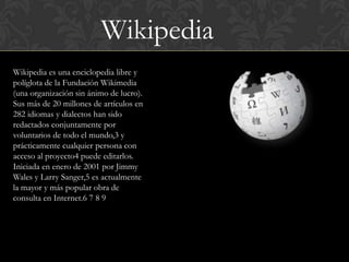 Wikipedia
Wikipedia es una enciclopedia libre y
políglota de la Fundación Wikimedia
(una organización sin ánimo de lucro).
Sus más de 20 millones de artículos en
282 idiomas y dialectos han sido
redactados conjuntamente por
voluntarios de todo el mundo,3 y
prácticamente cualquier persona con
acceso al proyecto4 puede editarlos.
Iniciada en enero de 2001 por Jimmy
Wales y Larry Sanger,5 es actualmente
la mayor y más popular obra de
consulta en Internet.6 7 8 9
 