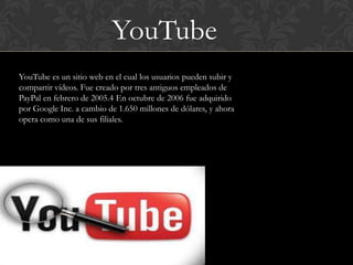 YouTube
YouTube es un sitio web en el cual los usuarios pueden subir y
compartir vídeos. Fue creado por tres antiguos empleados de
PayPal en febrero de 2005.4 En octubre de 2006 fue adquirido
por Google Inc. a cambio de 1.650 millones de dólares, y ahora
opera como una de sus filiales.
 