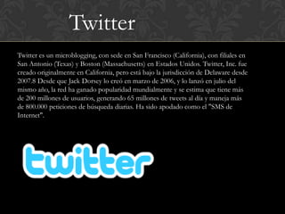 Twitter
Twitter es un microblogging, con sede en San Francisco (California), con filiales en
San Antonio (Texas) y Boston (Massachusetts) en Estados Unidos. Twitter, Inc. fue
creado originalmente en California, pero está bajo la jurisdicción de Delaware desde
2007.8 Desde que Jack Dorsey lo creó en marzo de 2006, y lo lanzó en julio del
mismo año, la red ha ganado popularidad mundialmente y se estima que tiene más
de 200 millones de usuarios, generando 65 millones de tweets al día y maneja más
de 800.000 peticiones de búsqueda diarias. Ha sido apodado como el "SMS de
Internet".
 