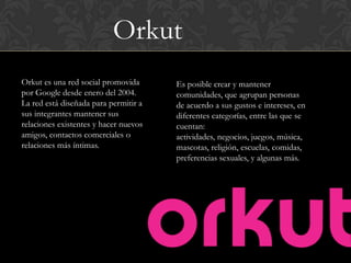 Orkut
Orkut es una red social promovida      Es posible crear y mantener
por Google desde enero del 2004.       comunidades, que agrupan personas
La red está diseñada para permitir a   de acuerdo a sus gustos e intereses, en
sus integrantes mantener sus           diferentes categorías, entre las que se
relaciones existentes y hacer nuevos   cuentan:
amigos, contactos comerciales o        actividades, negocios, juegos, música,
relaciones más íntimas.                mascotas, religión, escuelas, comidas,
                                       preferencias sexuales, y algunas más.
 