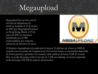 Megaupload
Megaupload fue un sitio web de
servicio de alojamiento de
archivos, fundado el 21 de marzo
de 2005 por Megaupload Limited
en Hong Kong. Desde el 19 de
enero de 2012 se encuentra
inhabilitado por el FBI
estadounidense por supuesta
infracción de derechos de autor.
El dominio megaupload.com atrajo por lo menos 10 millones de visitas en 2008 de
acuerdo con un estudio de Compete.com.3 El servicio básico se encontraba disponible
de forma gratuita y permitía a los usuarios subir archivos de hasta 2 GB. El usuario
libre no podía descargar archivos de más de 1 GB, sin embargo el usuario registrado
podía descargar 100 GB de archivos almacenados.
 