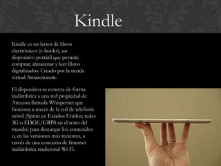 Kindle
Kindle es un lector de libros
electrónicos (e-books), un
dispositivo portátil que permite
comprar, almacenar y leer libros
digitalizados. Creado por la tienda
virtual Amazon.com.

El dispositivo se conecta de forma
inalámbrica a una red propiedad de
Amazon llamada Whispernet que
funciona a través de la red de telefonía
móvil (Sprint en Estados Unidos; redes
3G o EDGE/GRPS en el resto del
mundo) para descargar los contenidos
o, en las versiones más recientes, a
través de una conexión de Internet
inalámbrica tradicional Wi-Fi.
 