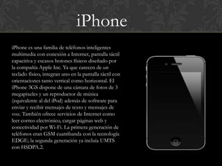 iPhone
iPhone es una familia de teléfonos inteligentes
multimedia con conexión a Internet, pantalla táctil
capacitiva y escasos botones físicos diseñado por
la compañía Apple Inc. Ya que carecen de un
teclado físico, integran uno en la pantalla táctil con
orientaciones tanto vertical como horizontal. El
iPhone 3GS dispone de una cámara de fotos de 3
megapixeles y un reproductor de música
(equivalente al del iPod) además de software para
enviar y recibir mensajes de texto y mensajes de
voz. También ofrece servicios de Internet como
leer correo electrónico, cargar páginas web y
conectividad por Wi-Fi. La primera generación de
teléfonos eran GSM cuatribanda con la tecnología
EDGE; la segunda generación ya incluía UMTS
con HSDPA.2.
 
