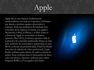 Apple
Apple Inc.es una empresa multinacional
estadounidense con sede en Cupertino, California,
que diseña y produce equipos electrónicos y
software. Entre los productos de hardware más
conocidos de la empresa se cuenta con equipos
Macintosh, el iPod, el iPhone y el iPad. Entre el
software de Apple se encuentran el sistema
operativo Mac OS X, el sistema operativo iOS, el
explorador de contenido multimedia iTunes, la suite
iLife (software de creatividad y multimedia), la suite
iWork (software de productividad), Final Cut Studio
(una suite de edición de vídeo profesional), Logic
Studio (software para edición de audio en pistas de
audio), Xsan (software para el intercambio de datos
entre servidores), Aperture (software para editar
imágenes RAW), y el navegador web Safari.
 