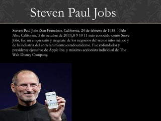 Steven Paul Jobs
Steven Paul Jobs (San Francisco, California, 24 de febrero de 1955 – Palo
Alto, California, 5 de octubre de 2011),8 9 10 11 más conocido como Steve
Jobs, fue un empresario y magnate de los negocios del sector informático y
de la industria del entretenimiento estadounidense. Fue cofundador y
presidente ejecutivo de Apple Inc. y máximo accionista individual de The
Walt Disney Company.
 