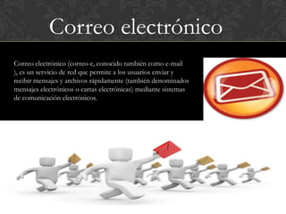 Correo electrónico
Correo electrónico (correo-e, conocido también como e-mail
), es un servicio de red que permite a los usuarios enviar y
recibir mensajes y archivos rápidamente (también denominados
mensajes electrónicos o cartas electrónicas) mediante sistemas
de comunicación electrónicos.
 