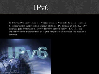 IPv6
El Internet Protocol version 6 (IPv6) (en español: Protocolo de Internet versión
6) es una versión del protocolo Internet Protocol (IP), definida en el RFC 2460 y
diseñada para reemplazar a Internet Protocol version 4 (IPv4) RFC 791, que
actualmente está implementado en la gran mayoría de dispositivos que acceden a
Internet.
 