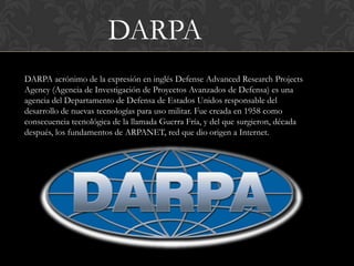 DARPA
DARPA acrónimo de la expresión en inglés Defense Advanced Research Projects
Agency (Agencia de Investigación de Proyectos Avanzados de Defensa) es una
agencia del Departamento de Defensa de Estados Unidos responsable del
desarrollo de nuevas tecnologías para uso militar. Fue creada en 1958 como
consecuencia tecnológica de la llamada Guerra Fría, y del que surgieron, década
después, los fundamentos de ARPANET, red que dio origen a Internet.
 