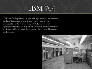 IBM 704
IBM 704, fue la primera computadora producida en masa con
hardware basado en aritmética de punto flotante, fue
introducida por IBM en abril de 1954. La 704 mejoró
significativamente a la IBM 701 en términos de arquitectura e
implementación se puede decir que no fue compatible con su
predecesora.
 