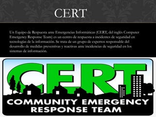 CERT
Un Equipo de Respuesta ante Emergencias Informáticas (CERT, del inglés Computer
Emergency Response Team) es un centro de respuesta a incidentes de seguridad en
tecnologías de la información. Se trata de un grupo de expertos responsable del
desarrollo de medidas preventivas y reactivas ante incidencias de seguridad en los
sistemas de información.
 