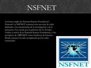 NSFNET
Acrónimo inglés de National Science Foundation's
Network. La NSFNET comenzó con una serie de redes
dedicadas a la comunicación de la investigación y de la
educación. Fue creada por el gobierno de los Estados
Unidos (a través de la National Science Foundation), y fue
reemplazo de ARPANET como backbone de Internet.
Desde entonces ha sido reemplazada por las redes
comerciales.
 