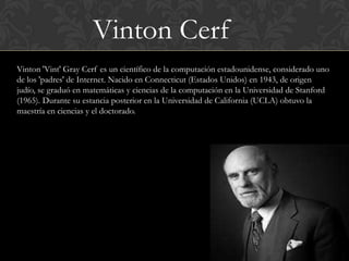 Vinton Cerf
Vinton 'Vint' Gray Cerf es un científico de la computación estadounidense, considerado uno
de los 'padres' de Internet. Nacido en Connecticut (Estados Unidos) en 1943, de origen
judío, se graduó en matemáticas y ciencias de la computación en la Universidad de Stanford
(1965). Durante su estancia posterior en la Universidad de California (UCLA) obtuvo la
maestría en ciencias y el doctorado.
 