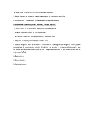4. No aceptar ni agregar como contacto a desconocidos.
5. Evitar el envío de imágenes o vídeos a usuarios en los que no se confía.
6. Comunicarlo a los padres o tutores en caso de algún problema.
Recomendaciones dirigidas a padres y tutores legales:
1. Involucrarse en el uso que los menores hacen de Internet.
2. Instalar los ordenadores en zonas comunes.
3. Establecer un horario al uso de Internet y del ordenador.
4. Impulsar el uso responsable de la cámara web.
5. Uso de imágenes. Para los menores y adolescentes, las fotografías e imágenes constituyen la
principal vía de presentación ante los demás. En ese sentido, es fundamental plantearles que
no deben enviar fotos ni vídeos personales a ningún desconocido, ya que éste le puede dar un
mal uso en la Red.
6. Supervisión.
7. Comunicación.
8. Autoprotección.
 