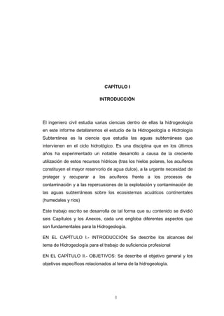 1
CAPÍTULO I
INTRODUCCIÓN
El ingeniero civil estudia varias ciencias dentro de ellas la hidrogeología
en este informe detallaremos el estudio de la Hidrogeología o Hidrología
Subterránea es la ciencia que estudia las aguas subterráneas que
intervienen en el ciclo hidrológico. Es una disciplina que en los últimos
años ha experimentado un notable desarrollo a causa de la creciente
utilización de estos recursos hídricos (tras los hielos polares, los acuíferos
constituyen el mayor reservorio de agua dulce), a la urgente necesidad de
proteger y recuperar a los acuíferos frente a los procesos de
contaminación y a las repercusiones de la explotación y contaminación de
las aguas subterráneas sobre los ecosistemas acuáticos continentales
(humedales y ríos)
Este trabajo escrito se desarrolla de tal forma que su contenido se dividió
seis Capítulos y los Anexos, cada uno engloba diferentes aspectos que
son fundamentales para la Hidrogeología.
EN EL CAPÍTULO I.- INTRODUCCIÓN: Se describe los alcances del
tema de Hidrogeología para el trabajo de suficiencia profesional
EN EL CAPÍTULO II.- OBJETIVOS: Se describe el objetivo general y los
objetivos específicos relacionados al tema de la hidrogeología.
 