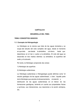 4
CAPÍTULO III
DESARROLLO DEL TEMA
TEMA I CONCEPTOS BÁSICOS
1.1. Concepto de Hidrogeología
La Hidrología es la ciencia que trata de las aguas terrestres y se
ocupa del estudio del ciclo completo del agua, desde el momento
en que ésta cae desde la atmósfera a la tierra hasta que
desemboca en el mar o vuelve a la atmósfera. El ciclo del agua se
desarrolla en tres medios distintos: La atmósfera, la superficie del
suelo y el subsuelo.
Por tanto, la Hidrología comprende dos ramas:
1) Hidrología de superficie
2) Hidrología subterránea.
La Hidrología subterránea o Hidrogeología puede definirse como “el
estudio geológico de las aguas subterráneas”, o bien, “aquella parte
de la Hidrología que estudia el almacenamiento, circulación y
distribución de las aguas subterráneas en el interior de las
formaciones geológicas, teniendo en cuenta sus propiedades físicas
y químicas, sus interacciones, sus reacciones a la acción antrópica,
etc.
 