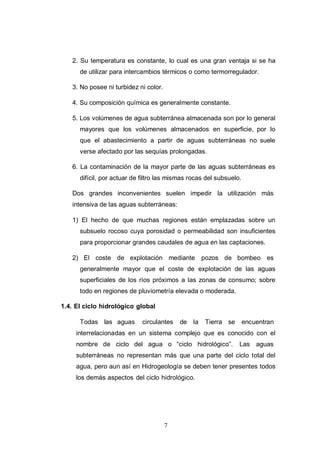 7
2. Su temperatura es constante, lo cual es una gran ventaja si se ha
de utilizar para intercambios térmicos o como termorregulador.
3. No posee ni turbidez ni color.
4. Su composición química es generalmente constante.
5. Los volúmenes de agua subterránea almacenada son por lo general
mayores que los volúmenes almacenados en superficie, por lo
que el abastecimiento a partir de aguas subterráneas no suele
verse afectado por las sequías prolongadas.
6. La contaminación de la mayor parte de las aguas subterráneas es
difícil, por actuar de filtro las mismas rocas del subsuelo.
Dos grandes inconvenientes suelen impedir la utilización más
intensiva de las aguas subterráneas:
1) El hecho de que muchas regiones están emplazadas sobre un
subsuelo rocoso cuya porosidad o permeabilidad son insuficientes
para proporcionar grandes caudales de agua en las captaciones.
2) El coste de explotación mediante pozos de bombeo es
generalmente mayor que el coste de explotación de las aguas
superficiales de los ríos próximos a las zonas de consumo; sobre
todo en regiones de pluviometría elevada o moderada.
1.4. El ciclo hidrológico global
Todas las aguas circulantes de la Tierra se encuentran
interrelacionadas en un sistema complejo que es conocido con el
nombre de ciclo del agua o “ciclo hidrológico”. Las aguas
subterráneas no representan más que una parte del ciclo total del
agua, pero aun así en Hidrogeología se deben tener presentes todos
los demás aspectos del ciclo hidrológico.
 