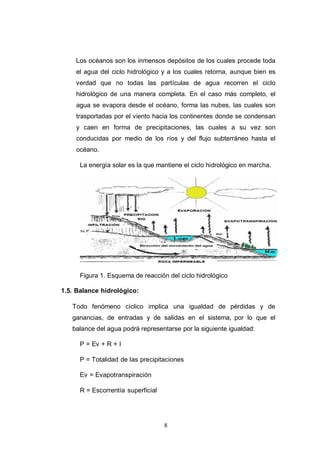 8
Los océanos son los inmensos depósitos de los cuales procede toda
el agua del ciclo hidrológico y a los cuales retorna, aunque bien es
verdad que no todas las partículas de agua recorren el ciclo
hidrológico de una manera completa. En el caso más completo, el
agua se evapora desde el océano, forma las nubes, las cuales son
trasportadas por el viento hacia los continentes donde se condensan
y caen en forma de precipitaciones, las cuales a su vez son
conducidas por medio de los ríos y del flujo subterráneo hasta el
océano.
La energía solar es la que mantiene el ciclo hidrológico en marcha.
Figura 1. Esquema de reacción del ciclo hidrológico
1.5. Balance hidrológico:
Todo fenómeno cíclico implica una igualdad de pérdidas y de
ganancias, de entradas y de salidas en el sistema, por lo que el
balance del agua podrá representarse por la siguiente igualdad:
P = Ev + R + I
P = Totalidad de las precipitaciones
Ev = Evapotranspiración
R = Escorrentía superficial
 