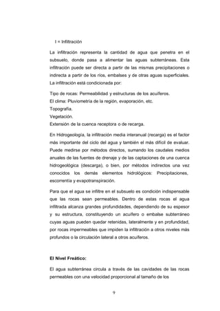 9
I = Infiltración
La infiltración representa la cantidad de agua que penetra en el
subsuelo, donde pasa a alimentar las aguas subterráneas. Esta
infiltración puede ser directa a partir de las mismas precipitaciones o
indirecta a partir de los ríos, embalses y de otras aguas superficiales.
La infiltración está condicionada por:
Tipo de rocas: Permeabilidad y estructuras de los acuíferos.
El clima: Pluviometría de la región, evaporación, etc.
Topografía.
Vegetación.
Extensión de la cuenca receptora o de recarga.
En Hidrogeología, la infiltración media interanual (recarga) es el factor
más importante del ciclo del agua y también el más difícil de evaluar.
Puede medirse por métodos directos, sumando los caudales medios
anuales de las fuentes de drenaje y de las captaciones de una cuenca
hidrogeológica (descarga), o bien, por métodos indirectos una vez
conocidos los demás elementos hidrológicos: Precipitaciones,
escorrentía y evapotranspiración.
Para que el agua se infiltre en el subsuelo es condición indispensable
que las rocas sean permeables. Dentro de estas rocas el agua
infiltrada alcanza grandes profundidades, dependiendo de su espesor
y su estructura, constituyendo un acuífero o embalse subterráneo
cuyas aguas pueden quedar retenidas, lateralmente y en profundidad,
por rocas impermeables que impiden la infiltración a otros niveles más
profundos o la circulación lateral a otros acuíferos.
El Nivel Freático:
El agua subterránea circula a través de las cavidades de las rocas
permeables con una velocidad proporcional al tamaño de los
 
