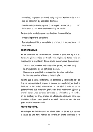 14
Primarios, originados al mismo tiempo que se formaron las rocas
que los contienen: Ej. Las rocas detríticas.
Secundarios, producidos posteriormente por fracturación o por
disolución: Ej. Las rocas metamórficas y las calizas.
De lo anterior se deduce que hay dos tipos de porosidades:
Porosidad primaria u originaria
Porosidad adquirida o secundaria, producida por fracturación o por
disolución.
PERMEABILIDAD:
Es la capacidad de un terreno de permitir el paso del agua a su
través. La permeabilidad es el factor más importante de las rocas en
relación con la explotación de sus aguas subterráneas. Depende de:
Tamaño de los huecos interconectados (poros, fracturas, etc.).
La granulometría de las partículas rocosas.
Naturaleza y rugosidad de la superficie de estas partículas.
La dirección dentro del terreno (anisotropía).
Puesto que el agua subterránea es contenida y conducida por los
huecos que presenta el terreno, la forma y las características de ellos
influirán de un modo fundamental en el comportamiento de la
permeabilidad: Los materiales granulares bien clasificados (gravas y
arenas) tienen unas elevadas porosidad y permeabilidad; en cambio,
en las arcillas y los limos el agua se adosa a los diminutos poros por
atracción iónica y queda retenida, es decir, son rocas muy porosas
pero resultan impermeables.
TRANSMISIVIDAD:
El concepto de transmisividad se define como “el caudal que se filtra
a través de una franja vertical de terreno, de ancho la unidad y de
 