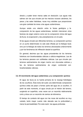 18
directo y suelen tener menos sales en disolución. Las aguas más
salinas son las que circulan por los macizos rocosos calcáreos, los
yesos y las sales haloideas, rocas muy solubles que proporcionan
una gran cantidad de iones a las aguas subterráneas.
Aunque existe una relación entre la facies geológica y la
composición de las aguas subterráneas, también intervienen otros
factores de origen externo como son la composición iónica del agua
de lluvia, la evaporación y las precipitaciones en el suelo.
Si las aguas circulan por diferentes terrenos, su composición química
en un punto determinado no solo está influida por la litología local,
sino por la litología de todos los terrenos atravesados anteriormente
y por los fenómenos de infiltración desde la superficie.
En general, decimos que las aguas procedentes de los terrenos
kársticos son bicarbonatadas cálcicas o cálcico-magnésicas. Las de
los terrenos yesosos son sulfatadas cálcicas. Las que circulan por
terrenos sedimentarios de origen marino son cloruradas sódicas y
las de terrenos sedimentarios de origen continental son
bicarbonatadas cálcicas.
3.2. El movimiento del agua subterránea y su composición química
El agua de lluvia es la fuente primaria de la recarga hidrológica
de los acuíferos. Ésta toma del suelo una determinada composición
química antes de pasar a formar parte del agua de un acuífero. A
partir de este momento, el agua circula por el interior del terreno,
surgiendo en superficie, unas veces con un recorrido relativamente
corto y otras con un recorrido de cientos de kilómetros.
El tiempo de contacto del agua con las rocas del acuífero es muy
variado, tanto mayor cuanto más elevada sea la profundidad y
menor la permeabilidad. Por esta razón las aguas profundas
 