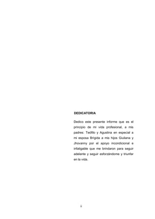 ii
DEDICATORIA
Dedico este presente informe que es el
principio de mi vida profesional, a mis
padres: Teófilo y Agustina en especial a
mi esposa Brígida a mis hijos Giuliana y
Jhovanny por el apoyo incondicional e
infatigable que me brindaron para seguir
adelante y seguir esforzándome y triunfar
en la vida.
 