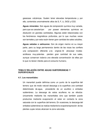 20
gaseosas volcánicas. Suelen tener elevadas temperaturas y por
ello, contenidos anormalmente altos de S, F, Li, SiO2 y CO2.
Aguas minerales: Son aguas de composición química muy variada,
pero que se caracterizan por poseer elementos químicos en
disolución en grandes cantidades. Algunas están relacionadas con
los fenómenos magmáticos profundos, por lo que muchas veces
son termales y por esta razón tienen gran cantidad de sales solubles.
Aguas saladas o salmueras: Son de origen marino en su mayor
parte, pero su larga permanencia dentro de las rocas les confiere
una composición diferente a la original. Al atravesar niveles
arcillosos muy potentes pierden gran cantidad de sus sales,
aunque conservan todavía una elevada concentración de ellas por
lo que no tienen interés para el consumo humano.
TEMA IV RELACIÓN ENTRE AGUAS SUBTERRÁNEAS Y
SUPERFICIALES
4.1. Los manantiales:
Un manantial puede definirse como un punto de la superficie del
terreno que de modo natural descarga a la superficie una cantidad
determinada de agua, procedente de un acuífero o embalse
subterráneo. La descarga de estos acuíferos no se efectúa
únicamente mediante los manantiales sino que también puede
producirse mediante evaporación al estar en contacto la zona
saturada con la superficie del terreno. En ocasiones, la descarga del
embalse subterráneo se realiza mediante la evapotranspiración de las
plantas cuyas raíces alcanzan la zona saturada.
 
