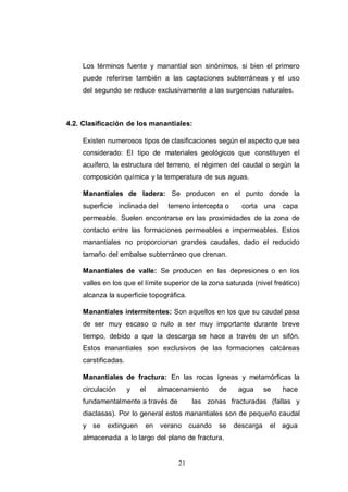 21
Los términos fuente y manantial son sinónimos, si bien el primero
puede referirse también a las captaciones subterráneas y el uso
del segundo se reduce exclusivamente a las surgencias naturales.
4.2. Clasificación de los manantiales:
Existen numerosos tipos de clasificaciones según el aspecto que sea
considerado: El tipo de materiales geológicos que constituyen el
acuífero, la estructura del terreno, el régimen del caudal o según la
composición química y la temperatura de sus aguas.
Manantiales de ladera: Se producen en el punto donde la
superficie inclinada del terreno intercepta o corta una capa
permeable. Suelen encontrarse en las proximidades de la zona de
contacto entre las formaciones permeables e impermeables. Estos
manantiales no proporcionan grandes caudales, dado el reducido
tamaño del embalse subterráneo que drenan.
Manantiales de valle: Se producen en las depresiones o en los
valles en los que el límite superior de la zona saturada (nivel freático)
alcanza la superficie topográfica.
Manantiales intermitentes: Son aquellos en los que su caudal pasa
de ser muy escaso o nulo a ser muy importante durante breve
tiempo, debido a que la descarga se hace a través de un sifón.
Estos manantiales son exclusivos de las formaciones calcáreas
carstificadas.
Manantiales de fractura: En las rocas ígneas y metamórficas la
circulación y el almacenamiento de agua se hace
fundamentalmente a través de las zonas fracturadas (fallas y
diaclasas). Por lo general estos manantiales son de pequeño caudal
y se extinguen en verano cuando se descarga el agua
almacenada a lo largo del plano de fractura.
 